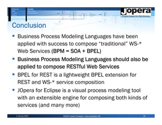 Conclusion
  Business Process Modeling Languages have been
  applied with success to compose “traditional” WS-*
  Web Services (BPM = SOA + BPEL)
  Business Process Modeling Languages should also be
  applied to compose RESTful Web Services
  BPEL for REST is a lightweight BPEL extension for
  REST and WS-* service composition
  JOpera for Eclipse is a visual process modeling tool
  with an extensible engine for composing both kinds of
  services (and many more)
 6 January 2009     ©2009 Cesare Pautasso | www.pautasso.info   24
 