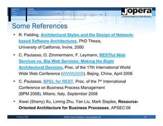 Some References
   R. Fielding, Architectural Styles and the Design of Network-
   based Software Architectures, PhD Thesis,
   University of California, Irvine, 2000
   C. Pautasso, O. Zimmermann, F. Leymann, RESTful Web
   Services vs. Big Web Services: Making the Right
   Architectural Decision, Proc. of the 17th International World
   Wide Web Conference (WWW2008), Bejing, China, April 2008
   C. Pautasso, BPEL for REST, Proc. of the 7th International
   Conference on Business Process Management
   (BPM 2008), Milano, Italy, September 2008
   Xiwei (Sherry) Xu, Liming Zhu, Yan Liu, Mark Staples, Resource-
   Oriented Architecture for Business Processes, APSEC’08

 6 January 2009              ©2009 Cesare Pautasso | www.pautasso.info   25
 