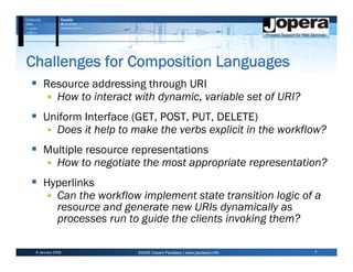 Challenges for Composition Languages
     Resource addressing through URI
       How to interact with dynamic, variable set of URI?
     Uniform Interface (GET, POST, PUT, DELETE)
       Does it help to make the verbs explicit in the workflow?
     Multiple resource representations
       How to negotiate the most appropriate representation?
     Hyperlinks
       Can the workflow implement state transition logic of a
       resource and generate new URIs dynamically as
       processes run to guide the clients invoking them?

 6 January 2009         ©2009 Cesare Pautasso | www.pautasso.info   7
 