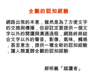 網路出現的本意，雖然是為了方便文字的交換與傳播，但卻註定要提供一個文字以外的閱讀與溝通過程，網路終將結合文字以外的聲音、影像、氣味、觸感，甚至意念，提供一種全新的認知經驗，讓人類重歸全觀的認知經驗‧  郝明義「越讀者」 全觀的認知經驗 