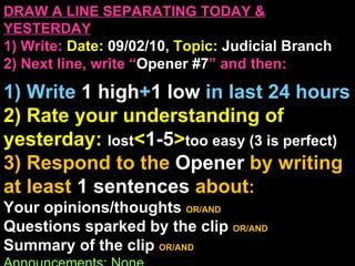 DRAW A LINE SEPARATING TODAY & YESTERDAY 1) Write:   Date:  09/02/10 , Topic:  Judicial Branch 2) Next line, write “ Opener #7 ” and then:  1) Write  1 high + 1   low   in last 24 hours 2) Rate your understanding of yesterday:  lost < 1-5 > too easy (3 is perfect) 3) Respond to the  Opener  by writing at least   1 sentences  about : Your opinions/thoughts  OR/AND Questions sparked by the clip   OR/AND Summary of the clip  OR/AND Announcements: None 