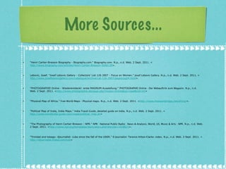 More Sources... "Henri Cartier-Bresson Biography - Biography.com."  Biography.com . N.p., n.d. Web. 2 Sept. 2011. < http://www.biography.com/articles/Henri-Cartier-Bresson-9240139 >. Lebovic, Josef. "Josef Lebovic Gallery - Collectors' List 126 2007 - Focus on Women."  Josef Lebovic Gallery . N.p., n.d. Web. 2 Sept. 2011. < http://www.joseflebovicgallery.com/catalogue/archive/cat-126-2007/pages/pg04.html >. "PHOTOGRAPHIE Online - Wiederentdeckt: erste MAGNUM-Ausstellung."  PHOTOGRAPHIE Online - Der Webauftritt zum Magazin . N.p., n.d. Web. 2 Sept. 2011. < http://www.photographie.de/page.php?modul=Article&op=read&nid=41 > "Physical Map of Africa."  Free World Maps - Physical maps . N.p., n.d. Web. 2 Sept. 2011. < http://www.freeworldmaps.net/africa/ >. "Political Map of India, India Maps."  India Travel Guide, detailed guide on India . N.p., n.d. Web. 2 Sept. 2011. < http://www.travelindia-guide.com/maps/political_map.ph > "The Photography of Henri Cartier-Bresson : NPR."  NPR : National Public Radio : News & Analysis, World, US, Music & Arts : NPR . N.p., n.d. Web. 2 Sept. 2011. < http://www.npr.org/templates/story/story.php?storyId=1318621 >. "Trinidad and tobago- djournalist- cuba since the fall of the USSR."  D Journalist- Terence Hilton-Clarke- index . N.p., n.d. Web. 2 Sept. 2011. < http://djournalist.tripod.com/cub >  