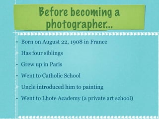 Before becoming a photographer... Born on August 22, 1908 in France Has four siblings Grew up in Paris Went to Catholic School Uncle introduced him to painting  Went to Lhote Academy (a private art school)  