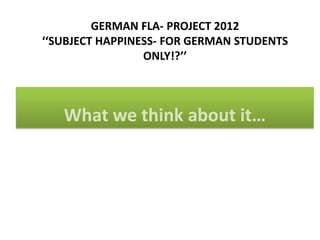 GERMAN FLA- PROJECT 2012
‘‘SUBJECT HAPPINESS- FOR GERMAN STUDENTS
                 ONLY!?’’



   What we think about it…
 