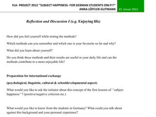 FLA- PROJECT 2012 ‘‘SUBJECT HAPPINESS- FOR GERMAN STUDENTS ONLY!?‘‘
                                                 ANNA LÖFFLER-GUTMANN 23. Januar 2012


               Reflection and Discussion I (e.g. Enjoying life)


How did you feel yourself while testing the methods?

Which methods can you remember and which one is your favourite so far and why?

What did you learn about yourself?

Do you think these methods and their results are useful in your daily life and can the
methods contribute to a more enjoyable life?



Preparation for international exchange

(psychological, linguistic, cultural & schooldevelopmental aspect)

What would you like to ask the initiator about this concept of the first lessons of ‘’subject
happiness’’? (positive/negative criticism etc.)



What would you like to know from the students in Germany? What could you talk about
against this background and your personal experience?
 