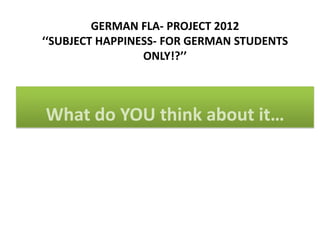 GERMAN FLA- PROJECT 2012
‘‘SUBJECT HAPPINESS- FOR GERMAN STUDENTS
                 ONLY!?’’



What do YOU think about it…
 