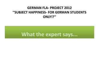GERMAN FLA- PROJECT 2012
‘‘SUBJECT HAPPINESS- FOR GERMAN STUDENTS
                 ONLY!?’’



    What the expert says...
 