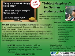 Today‘s homework: Simply                            ‘‘Subject Happiness‘‘-
 being happy!
                                                       for German
 - How a new subject changed
 German schools
                                                       students only?
                                                FACT:
 … and what about YOU?
                                                students are the least happy at
 …and what about YOU?                           the dentist‘s - and at school
                                                                     SOLUTION: ``Subject Happiness``
PROJECT: Sixth former and IB student? What are you waiting for?            learn life skills with fun
 we meet in classroom G Kennicott on 13 December 2011 during              develop creativity while
lunch time break for further information                                  solving tasks
                                                                           take over responsibility
 learn more about it and get involved in a psychological, school
                                                                           win people over
developmental, cultural and linguistic project in whatever way you         resolve conflicts
like (arts, media, sports, language, presentations …)                     discover and experience
 in the long run we might organise a discussion with experts and         interests and talents
                                                                           develop health
an exchange with German students                                          consciousness …

      BENEFITS: combine the obligatory with fun               CONTACT PERSONS:
      (CAS suitable), meet the initiator himself,             Ms Anna Löffler-Gutmann (German FLA &
                                                              FLA Ambassador, Redworth library)
      experience ``subject happiness`` in a German            Mr Troake (Psychology, Kennicott room G)
      classroom …
                LEARN TO BE HAPPY!!! 
 