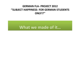 GERMAN FLA- PROJECT 2012
‘‘SUBJECT HAPPINESS- FOR GERMAN STUDENTS
                 ONLY!?’’



     What we made of it…
 