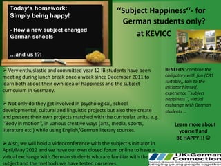 Today‘s homework:                                ‘‘Subject Happiness‘‘- for
   Simply being happy!
                                                      German students only?
   - How a new subject changed
   German schools                                         at KEVICC

   …and us !?!

 Very enthusiastic and committed year 12 IB students have been          BENEFITS: combine the
meeting during lunch break once a week since December 2011 to            obligatory with fun (CAS
                                                                         suitable), talk to the
learn both about their own idea of happiness and the subject
                                                                         initiator himself,
curriculum in Germany.                                                   experience ``subject
                                                                         happiness``, virtual
 Not only do they get involved in psychological, school                 exchange with German
developmental, cultural and linguistic projects but also they create     students …
and present their own projects matched with the curricular units, e.g.
‘‘Body in motion‘‘, in various creative ways (arts, media, sports,           Learn more about
literature etc.) while using English/German literary sources.                  yourself and
                                                                              BE HAPPY!!! 
 Also, we will hold a videoconference with the subject‘s initiator in
April/May 2012 and we have our own closed forum online to have a
virtual exchange with German students who are familiar with the
subject and the methods we have tested ourselves.
 