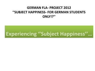GERMAN FLA- PROJECT 2012
  ‘‘SUBJECT HAPPINESS- FOR GERMAN STUDENTS
                   ONLY!?’’



Experiencing ‘’Subject Happiness’’…
 