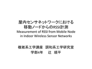 屋内センサネットワークにおける 移動ノードからのRSSI計測 Measurement of RSSI from Mobile Node in Indoor Wireless Sensor Networks 
複雑系工学講座 調和系工学研究室 
学部4年 辻 順平  