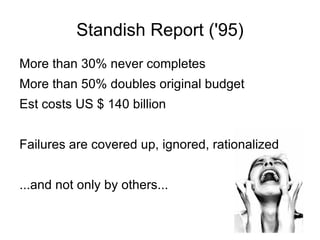 Standish Report ('95) More than 30% never completes More than 50% doubles original budget Est costs US $ 140 billion Failures are covered up, ignored, rationalized ...and not only by others... 