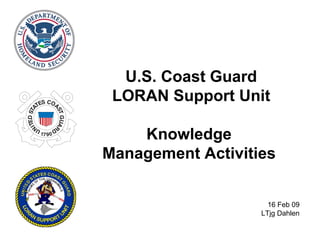 U.S. Coast Guard LORAN Support Unit Knowledge  Management Activities  16 Feb 09 LTjg Dahlen 