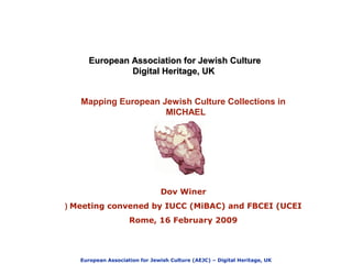 European Association for Jewish Culture (AEJC) – Digital Heritage, UK
European Association for Jewish CultureEuropean Association for Jewish Culture
Digital Heritage, UKDigital Heritage, UK
Dov Winer
Meeting convened by IUCC (MiBAC) and FBCEI (UCEI(
Rome, 16 February 2009
Mapping European Jewish Culture Collections in
MICHAEL
 