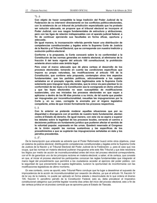 12 (Tercera Sección) DIARIO OFICIAL Martes 9 de febrero de 2016
“(…).
Con objeto de hacer compatible la larga tradición del Poder Judicial de la
Federación de no intervenir directamente en los conflictos político-electorales,
con la existencia de un tribunal de jurisdicción especializada que ha probado
ser solución adecuada, se propone que el tribunal electoral se incorpore al
Poder Judicial, con sus rasgos fundamentales de estructura y atribuciones,
pero con las ligas de relación indispensables con el aparato judicial federal, a
fin de continuar ejerciendo sus facultades en forma eficaz, oportuna y
adecuada.
De igual manera, la incorporación referida permite hacer una distribución de
competencias constitucionales y legales entre la Suprema Corte de Justicia
de la Nación y el Tribunal Electoral, que se corresponde con nuestra tradición y
evolución político-electoral.
Conforme a la propuesta, la Corte conocerá sobre la no conformidad a la
Constitución de las normas generales en materia electoral, al eliminarse de la
fracción II del texto vigente del artículo 105 constitucional, la prohibición
existente ahora sobre este ámbito legal.
Para crear el marco adecuado que dé plena certeza al desarrollo de los
procesos electorales; tomando en cuenta las condiciones específicas que
impone su propia naturaleza, las modificaciones al artículo 105 de la
Constitución, que contiene esta propuesta, contemplan otros tres aspectos
fundamentales: que los partidos políticos, adicionalmente a los sujetos
señalados en el precepto vigente, estén legitimados ante la Suprema Corte
solamente para impugnar leyes electorales, que la única vía para plantear la no
conformidad de las leyes a la Constitución sea la consignada en dicho artículo
y que las leyes electorales no sean susceptibles de modificaciones
sustanciales, una vez iniciados los procesos electorales en que vayan a
aplicarse o dentro de los 90 días previos a su inicio, de tal suerte que puedan
ser impugnadas por inconstitucionalidad, resueltas las impugnaciones por la
Corte y, en su caso, corregida la anomalía por el órgano legislativo
competente, antes de que inicien formalmente los procesos respectivos.
(…).
Con lo anterior se pretende moderar aquellas situaciones que por su
disparidad o divergencia con el sentido de nuestro texto fundamental, atentan
contra el Estado de derecho. De igual manera, con esta vía se aspira a superar
los debates sobre la legalidad de los procesos locales, cerrando el camino a
decisiones políticas sin fundamento jurídico que pudieren afectar el sentido de
la voluntad popular, expresada en las urnas. Quedará reservado al Congreso
de la Unión expedir las normas sustantivas y las específicas de los
procedimientos a que se sujetarán las impugnaciones señaladas en éste y los
párrafos precedentes.
(…)”.
De la transcripción que antecede se advierte que el Poder Reformador buscó entre otros objetivos, crear
un sistema de justicia electoral, distribuyendo competencias constitucionales y legales entre la Suprema Corte
de Justicia de la Nación y el Tribunal Electoral del Poder Judicial de la Federación; y, para el caso que nos
ocupa, que las normas en materia electoral pudieran impugnarse ante este Alto Tribunal y que éste resolviera
los litigios por medio de acción de inconstitucionalidad antes del inicio del proceso electoral correspondiente,
con el fin de garantizar uno de los principios rectores en materia electoral, a saber, el de certeza, que consiste
en que, al iniciar el proceso electoral los participantes conozcan las reglas fundamentales que integrarán el
marco legal del procedimiento que permitirá a los ciudadanos acceder al ejercicio del poder público, con
la seguridad de que previamente los sujetos legitimados, tuvieron la oportunidad de inconformarse con las
modificaciones legislativas de último momento.
En ese contexto, como se apuntó, este Tribunal Pleno concluye que ha lugar a desestimar el supuesto de
improcedencia de la acción de inconstitucionalidad por cesación de efectos, ya que el artículo 19, fracción IV
de la Ley de la materia, no puede ser aplicado en forma aislada o desvinculada de lo que ordena el diverso
105, fracción II, penúltimo párrafo de la Constitución Federal, esto es, debe prevalecer el imperativo
constitucional categórico que prohíbe legislar noventa días antes del inicio del proceso electoral, esto a fin de
dar certeza jurídica en el proceso comicial que se aproxima para el Estado de Tlaxcala.
 