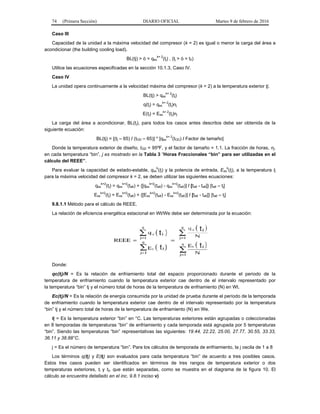 74 (Primera Sección) DIARIO OFICIAL Martes 9 de febrero de 2016
Caso III
Capacidad de la unidad a la máxima velocidad del compresor (k = 2) es igual o menor la carga del área a
acondicionar (the building cooling load).
BL(tj) > ò = qss
k= 2
(tj) , (tj > ò = tII)
Utilice las ecuaciones especificadas en la sección 10.1.3, Caso IV.
Caso IV
La unidad opera continuamente a la velocidad máxima del compresor (k = 2) a la temperatura exterior tj.
BL(tj) > qss
k= 2
(tj)
q(tj) = qss
k= 2
(tj)nj
E(tj) = Ess
k= 2
(tj)nj
La carga del área a acondicionar, BL(tj), para todos los casos antes descritos debe ser obtenida de la
siguiente ecuación:
BL(tj) = [(tj – 65) / (tOD – 65)] * [qss
k= 2
(tOD) / Factor de tamaño]
Donde la temperatura exterior de diseño, tOD = 95ºF, y el factor de tamaño = 1.1. La fracción de horas, nj,
en cada temperatura “bin”, j es mostrado en la Tabla 3 “Horas Fraccionales “bin” para ser utilizadas en el
cálculo del REEE”.
Para evaluar la capacidad de estado-estable, qss
k
(tj) y la potencia de entrada, Ess
k
(tj), a la temperatura tj
para la máxima velocidad del compresor k = 2, se deben utilizar las siguientes ecuaciones:
qss
k=2
(tj) = qss
k=2
(ta6) + {[qss
k=2
(ta8) - qss
k=2
(ta6)] / [ta6 - ta8]} [ta6 – tj]
Ess
k=2
(tj) = Ess
k=2
(ta6) + {[Ess
k=2
(ta8) - Ess
k=2
(ta6)] / [ta6 - ta8]} [ta6 – tj]
9.8.1.1 Método para el cálculo de REEE.
La relación de eficiencia energética estacional en Wt/We debe ser determinada por la ecuación:
Donde:
qc(tj)/N = Es la relación de enfriamiento total del espacio proporcionado durante el periodo de la
temperatura de enfriamiento cuando la temperatura exterior cae dentro de el intervalo representado por
la temperatura “bin” tj y el número total de horas de la temperatura de enfriamiento (N) en Wt.
Ec(tj)/N = Es la relación de energía consumida por la unidad de prueba durante el período de la temporada
de enfriamiento cuando la temperatura exterior cae dentro de el intervalo representado por la temperatura
“bin” tj y el número total de horas de la temperatura de enfriamiento (N) en We.
tj = Es la temperatura exterior “bin” en °C. Las temperaturas exteriores están agrupadas o coleccionadas
en 8 temporadas de temperaturas “bin” de enfriamiento y cada temporada está agrupada por 5 temperaturas
“bin”. Siendo las temperaturas “bin” representativas las siguientes: 19.44, 22.22, 25.00, 27.77, 30.55, 33.33,
36.11 y 38.88°C.
j = Es el número de temperatura “bin”. Para los cálculos de temporada de enfriamiento, la j oscila de 1 a 8
Los términos q(tj) y E(tj) son evaluados para cada temperatura “bin” de acuerdo a tres posibles casos.
Estos tres casos pueden ser identificados en términos de tres rangos de temperatura exterior o dos
temperaturas exteriores, tl y tll, que están separadas, como se muestra en el diagrama de la figura 10. El
cálculo se encuentra detallado en el inc. 9.8.1 inciso v)
 