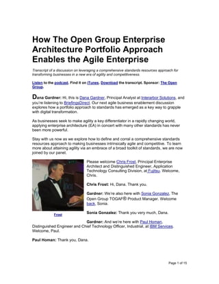 Page 1 of 15
How The Open Group Enterprise
Architecture Portfolio Approach
Enables the Agile Enterprise
Transcript of a discussion on leveraging a comprehensive standards resources approach for
transforming businesses in a new era of agility and competitiveness.
Listen to the podcast. Find it on iTunes. Download the transcript. Sponsor: The Open
Group.
Dana Gardner: Hi, this is Dana Gardner, Principal Analyst at Interarbor Solutions, and
you’re listening to BriefingsDirect. Our next agile business enablement discussion
explores how a portfolio approach to standards has emerged as a key way to grapple
with digital transformation.
As businesses seek to make agility a key differentiator in a rapidly changing world,
applying enterprise architecture (EA) in concert with many other standards has never
been more powerful.
Stay with us now as we explore how to define and corral a comprehensive standards
resources approach to making businesses intrinsically agile and competitive. To learn
more about attaining agility via an embrace of a broad toolkit of standards, we are now
joined by our panel.
Please welcome Chris Frost, Principal Enterprise
Architect and Distinguished Engineer, Application
Technology Consulting Division, at Fujitsu. Welcome,
Chris.
Chris Frost: Hi, Dana. Thank you.
Gardner: We’re also here with Sonia Gonzalez, The
Open Group TOGAF® Product Manager. Welcome
back, Sonia.
Sonia Gonzalez: Thank you very much, Dana.
Gardner: And we’re here with Paul Homan,
Distinguished Engineer and Chief Technology Officer, Industrial, at IBM Services.
Welcome, Paul.
Paul Homan: Thank you, Dana.
Frost
 
