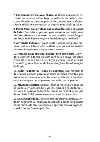 10
7. Caminhadas, Cicleatas ou Skateatas. Reunir um número ra-
zoável de pessoas, definir trajetos, palavras de ordem, sons,
como abordar as pessoas, pontos de concentração e disper-
são da atividade e comunicar as autoridades públicas locais;
8. Mural, Varal ou Microfone dos Sonhos, Desejos e Histórias
de Lutas. Convidar as pessoas para escrever ou contar suas
histórias, desejos e sonhos e criar as conexões com o Progra-
ma Popular de Reconstrução e Transformação do Brasil;
9. Atividades Culturais. Filmes, curtas, vídeos, projeções, mú-
sicas, pinturas, intervenções teatrais, que podem ser usados
para reunir as pessoas e iniciar uma conversa;
10. Mesa na praça (ou local público) com café e bolo. Convi-
dar as pessoas a tomar um café com bolo e conversar sobre
como elas veem o País, o seu lugar e como isso se articula
com o Programa Popular de Reconstrução e Transformação
do Brasil;
11. Aulas Públicas ou Rodas de Conversa. São momentos
de chamar pessoas para falar sobre diversos assuntos, por
exemplo, economia, educação, meio ambiente, e também
ouvir e dialogar com as pessoas que estão participando;
12. Atividades Digitais. Compartilhar os materiais e publicar
nas redes e grupos, produzir vídeos, memes e cards, fazer li-
ves com as pessoas do local, formação da central municipal
de combate às fakenews e espalhar a verdade na rede;
13. Use a Criatividade. Junte e combine algumas dessas ativi-
dades sugeridas, ou reúna as pessoas do Comitê para pensar
novas formas de fazer atividades e aprenda com as experiên-
cias dos outros Comitês pelo País.
 