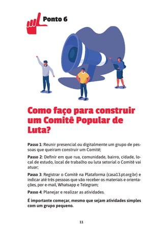 11
Como faço para construir
um Comitê Popular de
Luta?
Passo 1: Reunir presencial ou digitalmente um grupo de pes-
soas que queiram construir um Comitê;
Passo 2: Definir em que rua, comunidade, bairro, cidade, lo-
cal de estudo, local de trabalho ou luta setorial o Comitê vai
atuar;
Passo 3: Registrar o Comitê na Plataforma (casa13.pt.org.br) e
indicar até três pessoas que vão receber os materiais e orienta-
ções, por e-mail, Whatsapp e Telegram;
Passo 4: Planejar e realizar as atividades.
É importante começar, mesmo que sejam atividades simples
com um grupo pequeno.
Ponto 6
Ponto 6
 
