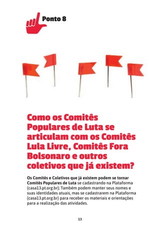 13
Como os Comitês
Populares de Luta se
articulam com os Comitês
Lula Livre, Comitês Fora
Bolsonaro e outros
coletivos que já existem?
Os Comitês e Coletivos que já existem podem se tornar
Comitês Populares de Luta se cadastrando na Plataforma
(casa13.pt.org.br); Também podem manter seus nomes e
suas identidades atuais, mas se cadastrarem na Plataforma
(casa13.pt.org.br) para receber os materiais e orientações
para a realização das atividades.
Ponto 8
Ponto 8
Ponto 8
 
