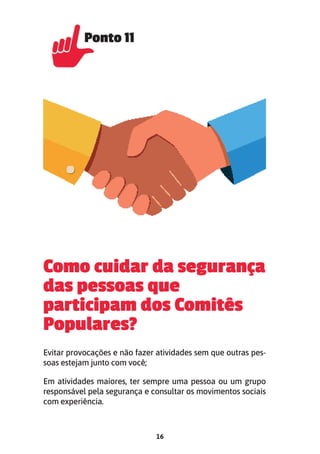 16
Como cuidar da segurança
das pessoas que
participam dos Comitês
Populares?
Evitar provocações e não fazer atividades sem que outras pes-
soas estejam junto com você;
Em atividades maiores, ter sempre uma pessoa ou um grupo
responsável pela segurança e consultar os movimentos sociais
com experiência.
Ponto 11
Ponto 11
 