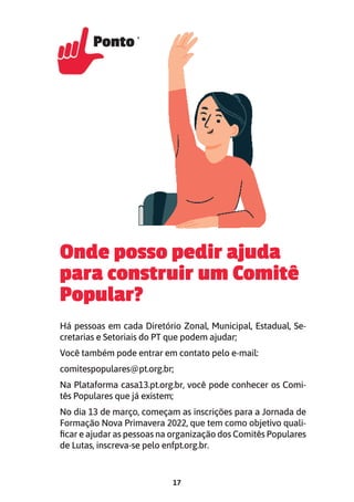 17
Onde posso pedir ajuda
para construir um Comitê
Popular?
Há pessoas em cada Diretório Zonal, Municipal, Estadual, Se-
cretarias e Setoriais do PT que podem ajudar;
Você também pode entrar em contato pelo e-mail:
comitespopulares@pt.org.br;
Na Plataforma casa13.pt.org.br, você pode conhecer os Comi-
tês Populares que já existem;
No dia 13 de março, começam as inscrições para a Jornada de
Formação Nova Primavera 2022, que tem como objetivo quali-
ficar e ajudar as pessoas na organização dos Comitês Populares
de Lutas, inscreva-se pelo enfpt.org.br.
Ponto 12
Ponto 12
 