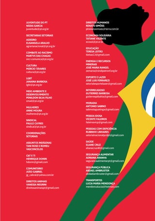 19
JUVENTUDE DO PT
NÁDIA GARCIA
juventude@pt.org.br
SECRETARIAS SETORIAIS
AGRÁRIO
ELISANGELA ARAUJO
agrarianacional@pt.org.br
COMBATE AO RACISMO
MARTVS DAS CHAGAS
sncr.comunica@pt.org.br
CULTURA
MÁRCIO TÁVARES
cultura@pt.org.br
LGBT
JANAINA BARBOSA
lgbt@pt.org.br
MEIO AMBIENTE E
DESENVOLVIMENTO
PENILDON SILVA FILHO
smad@pt.org.br
MULHERES
ANNE MOURA
mulheres@pt.org.br
SINDICAL
PAULO CAYRES
sindical@pt.org.br
COORDENAÇÕES
SETORIAIS
ASSUNTOS INDÍGENAS
TANI ROSE E ROMEU
VASCONCELOS
C&T E TI
HENRIQUE DONIN
hdonin@gmail.com
COMUNITÁRIO
JOÃO GABRIEL
jg_cabral@yahoo.com.br
DIREITOS ANIMAIS
VANESSA NEGRINI
direitosanimaispt@gmail.com
DIREITOS HUMANOS
RENATO SIMÕES
ptrenatosimoes@terra.com.br
ECONOMIA SOLIDÁRIA
TATIANE VALENTE
ecosol@pt.or.br
EDUCAÇÃO
TERESA LEITÃO
tleitao13@gmail.com
ENERGIA E RECURSOS
MINERAIS
JOSÉ MARIA RANGEL
zemaria@sindipetronf.org.br
ESPORTE E LAZER
JOSÉ LUIS FERRAREZI
setorialesportelazer@gmail.com
INTERRELIGIOSO
GUTIERRES BARBOSA
gutierresptbahia@gmail.com
MORADIA
ANTONIO SABINO
sabinotaguatinga@gmail.com
PESSOA IDOSA
VICENTE FALEIROS
faleirosvicp@gmail.com
PESSOAS COM DEFICIÊNCIA
RUBINHO LINHARES
setorialnacionalpcdpt@gmail.com
SAÚDE
ELIANE CRUZ
elianecruz40@gmail.com
SEGURANÇA ALIMENTAR
ADRIANA ARANHA
segurancaalimentarpt@gmail.com
SEGURANÇA PÚBLICA
ABDAEL AMBRUSTER
abdaelambruster@gmail.com
TRANSPORTES
LUCIA MARIA MENDONÇA
mendoncalucia@hotmail.com
 