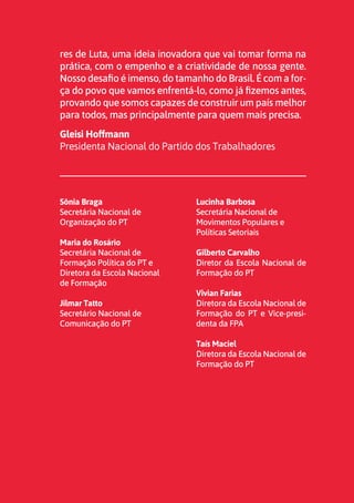 3
res de Luta, uma ideia inovadora que vai tomar forma na
prática, com o empenho e a criatividade de nossa gente.
Nosso desafio é imenso, do tamanho do Brasil. É com a for-
ça do povo que vamos enfrentá-lo, como já fizemos antes,
provando que somos capazes de construir um país melhor
para todos, mas principalmente para quem mais precisa.
Gleisi Hoffmann
Presidenta Nacional do Partido dos Trabalhadores
Sônia Braga
Secretária Nacional de
Organização do PT
Maria do Rosário
Secretária Nacional de
Formação Política do PT e
Diretora da Escola Nacional
de Formação
Jilmar Tatto
Secretário Nacional de
Comunicação do PT
Lucinha Barbosa
Secretária Nacional de
Movimentos Populares e
Políticas Setoriais
Gilberto Carvalho
Diretor da Escola Nacional de
Formação do PT
Vivian Farias
Diretora da Escola Nacional de
Formação do PT e Vice-presi-
denta da FPA
Taís Maciel
Diretora da Escola Nacional de
Formação do PT
 