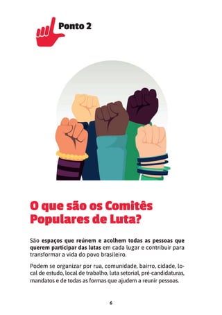 6
O que são os Comitês
Populares de Luta?
São espaços que reúnem e acolhem todas as pessoas que
querem participar das lutas em cada lugar e contribuir para
transformar a vida do povo brasileiro.
Podem se organizar por rua, comunidade, bairro, cidade, lo-
cal de estudo, local de trabalho, luta setorial, pré-candidaturas,
mandatos e de todas as formas que ajudem a reunir pessoas.
Ponto 2
Ponto 2
 