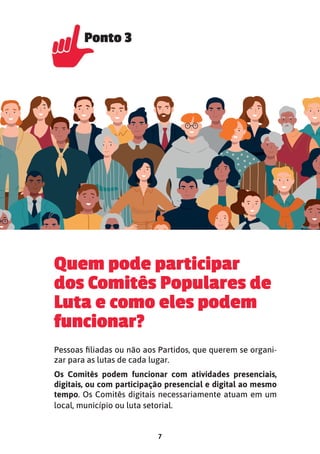 7
Quem pode participar
dos Comitês Populares de
Luta e como eles podem
funcionar?
Pessoas filiadas ou não aos Partidos, que querem se organi-
zar para as lutas de cada lugar.
Os Comitês podem funcionar com atividades presenciais,
digitais, ou com participação presencial e digital ao mesmo
tempo. Os Comitês digitais necessariamente atuam em um
local, município ou luta setorial.
Ponto 3
Ponto 3
 