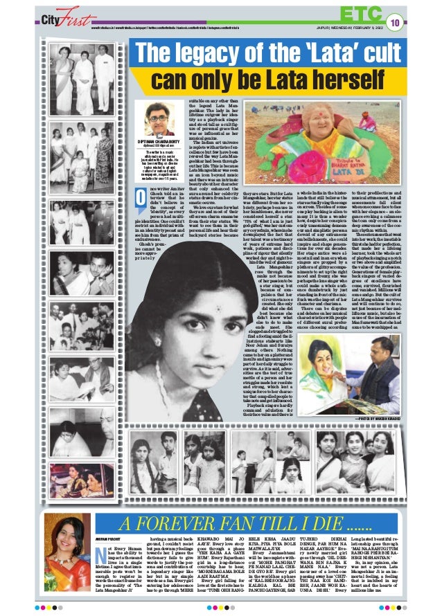 nce writer Amitav
Ghosh told an in-
terview that he
didn’t believe in
the concept of
‘identity’, as every
person had multi-
ple identities. One couldn’t
restrict an individual with-
in an identity typecast and
see him from that prism of
exclusiveness.
Ghosh’s prem-
ise cannot be
more appro-
p r i a t e l y
suitable on any other than
the legend Lata Man-
geshkar. The lady in her
lifetime outgrew her iden-
tity as a playback singer
and stood tall as a cult fig-
ure of personal grace that
was as influential as her
musical genius.
The Indian art universe
is replete with artists of ex-
cellence but few have been
revered the way Lata Man-
geshkar had been through-
out her life. This is because
Lata Mangeshkar was seen
as an icon beyond music
and there was an intrinsic
beauty about her character
that only enhanced the
aura around her celebrity
status drawn from her cin-
ematic oeuvre.
We love our stars for what
they are and most of their
off-screen charm emanates
from their star status. We
want to see them in their
personal life and hear their
backyard stories because
they are stars. But for Lata
Mangeshkar, her star status
was different from her so-
briety, perhaps because in
her humbleness, she never
considered herself a star.
‘75% of what I am is just
god-gifted,’ was her custom-
ary coy refrain, wherein she
downplayed the fact that
her talent was a testimony
of years of extreme hard
work, patience and disci-
pline of rigour that silently
worked day and night be-
hind the veil of glamour.
Lata Mangeshkar
rose through the
ranks not because
of her passion to be
a star singer, but
because of com-
pulsion that her
circumstances
created. She only
did what she did
best because she
didn’t know what
else to do to make
ends meet. She
slogged and struggled to
find a footing amid the il-
lustrious stalwarts like
Noor Jehan and Suraiya
among others. Nothing
came to her on a platter and
insults and ignominy were
part of her daily struggle to
survive. As it is said, adver-
sities are the test of true
mettle of a person and her
struggles made her resolute
and strong, which lent a
unique force to her charac-
ter that compelled people to
takenoteandgetinfluenced.
Playback singers hardly
command adulation for
their face value and there is
a whole India in the hinter-
lands that still believes the
stars actually sing the songs
on screen. The idea of some-
one play backing is alien to
many. It is thus a wonder
how, despite her conspicu-
ously unassuming demean-
our and simplistic persona
devoid of any extraneous
embellishments, she could
inspire and shape genera-
tions for over six decades.
Her stage antics were al-
most nil and in an era when
singers are propped by a
plethora of glitzy accompa-
niments to set up the right
mood and frenzy, she was
perhaps the lone singer who
could make a whole audi-
ence dumbstruck by just
standing in front of the mic.
Such was the import of her
character and charisma.
There can be disputes
and debates on her musical
characteristics with people
of different aural prefer-
ences choosing according
to their predilections and
musical attunement, but all
assessments fall silent
when one comes face to face
with her elegance – an ele-
gance evoking a calmness
that can only come from a
deep awareness of the cos-
mic rhythm within.
The seriousness that went
into her work, the insatiable
thirst she had for perfection,
that made her a lifelong
learner, took the whole art
of playback singing a notch
or two above and amplified
the value of the profession.
Generations of female play-
back singers of varied de-
grees of excellence have
come, survived, flourished
and vanished. Millions will
come and go. But the cult of
Lata Mangeshkar survives
and will continue to do so,
not just because of her mel-
lifluous music, but also be-
cause of the incarnation of
Maa Saraswati that she had
come to be worshipped as.
ETC
www.firstindia.co.in I www.firstindia.co.in/epaper/ I twitter.com/thefirstindia I facebook.com/thefirstindia I instagram.com/thefirstindia JAIPUR | WEDNESDAY, FEBRUARY 9, 2022
10
ANUPAM PUROHIT
N
ot Every Human
has the ability to
impact a thousand
lives in a single
lifetime. I agree that innu-
merable posts won’t be
enough to register in
words the exact frame for
the personality of ‘The
Lata Mangeshkar Ji’
having a musical back-
ground, I couldn’t resist
but pen down my feelings
towards her. I guess the
dictionary fails to give
words to justify the per-
sona and contribution of
a legendary singer like
her but in my simple
words as a fan. Every girl
entering her adolescence
has to go through ‘MERE
KHAWABO MAI JO
AAYE’. Every love story
goes through a phase
‘YEH KAHA AA GAYE
HUM’. Every Rajasthani
girl in a long-distance
courtship has to hear,
‘MORNI BAGA MA BOLE
AADI RAAT MA’
Every girl falling for
love at the first site has to
hear ‘TUNE OHH RANG-
EELE KESA JAADU
KIYA..PIYA PIYA BOLE
MATWALA JIYA’
Every Janmashtami
will be incomplete with-
out ‘MOHE PANGHAT
PE NANAD LAAL CHE-
DE GYO RE’. Every girl
in the world has a phase
of ‘KAL BHI SOORAJ NI-
KALEGA KAL BHI
PANCHI GAYENGE, SAB
TUJHKO DIKHAI
DENGE, PAR HUM NA
NAZAR AAYEGE.” Eve-
ry newly married girl
goes through ‘DIL DEE-
WANA BIN SAJNA K
MANE NAA.’ Every
mourner of a loved one
passing away has ‘CHIT-
THI NAA KOI SAND-
ESH, JAANE WOH KA-
UNSA DESH.’ Every
Long lasted beautiful re-
lationship goes through
‘MAI NAA RAHUGI TUM
RAHOGE PHIR BHI RA-
HEGI NISHANIYAN.’
So, in my opinion, she
was not a person. Lata
Mangeshkar Ji is an im-
mortal feeling, a feeling
that is imbibed in my
heart and the hearts of
millions like me.
A FOREVER FAN TILL I DIE .......
The legacy of the ‘Lata’ cult
can only be Lata herself
DIPTIMAN CHAKRABORTY
diptiman2000@gmail.com
The writer is a music
aficionado and a senior
journalist with First India. He
has been writing on diverse
topics related to art and
culture for various English
newspapers, magazines and
websites for over 15 years.
O
—PHOTOS BY MUKESH KIRADOO
 