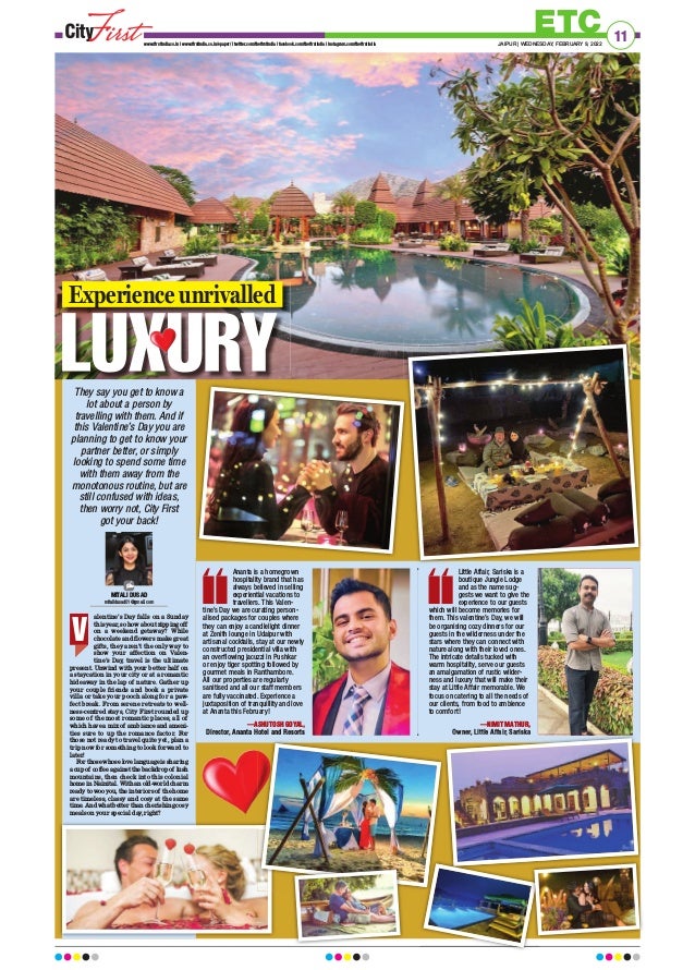 ETC
www.firstindia.co.in I www.firstindia.co.in/epaper/ I twitter.com/thefirstindia I facebook.com/thefirstindia I instagram.com/thefirstindia JAIPUR | WEDNESDAY, FEBRUARY 9, 2022
11
MITALI DUSAD
mitalidusad01@gmail.com
They say you get to know a
lot about a person by
travelling with them. And if
this Valentine’s Day you are
planning to get to know your
partner better, or simply
looking to spend some time
with them away from the
monotonous routine, but are
still confused with ideas,
then worry not, City First
got your back!
alentine’s Day falls on a Sunday
this year, so how about zipping off
on a weekend getaway? While
chocolate and flowers make great
gifts, they aren’t the only way to
show your affection on Valen-
tine’s Day, travel is the ultimate
present. Unwind with your better half on
a staycation in your city or at a romantic
hideaway in the lap of nature. Gather up
your couple friends and book a private
villa or take your pooch along for a paw-
fect break. From serene retreats to well-
ness-centred stays, City First rounded up
some of the most romantic places, all of
which have a mix of ambiance and ameni-
ties sure to up the romance factor. For
those not ready to travel quite yet, plan a
trip now for something to look forward to
later!
For those whose love language is sharing
a cup of coffee against the backdrop of lush
mountains, then check into this colonial
home in Nainital. With an old-world charm
ready to woo you, the interiors of the home
are timeless, classy and cosy at the same
time. And what better than cherishing cosy
meals on your special day
, right?
V
Ananta is a homegrown
hospitality brand that has
always believed in selling
experiential vacations to
travellers. This Valen-
tine’s Day we are curating person-
alised packages for couples where
they can enjoy a candlelight dinner
at Zenith lounge in Udaipur with
artisanal cocktails, stay at our newly
constructed presidential villa with
an overflowing jacuzzi in Pushkar
or enjoy tiger spotting followed by
gourmet meals in Ranthambore.
All our properties are regularly
sanitised and all our staff members
are fully vaccinated. Experience a
juxtaposition of tranquillity and love
at Ananta this February!
—ASHUTOSH GOYAL,
Director, Ananta Hotel and Resorts
Little Affair, Sariska is a
boutique Jungle Lodge
and as the name sug-
gests we want to give the
experience to our guests
which will become memories for
them. This valentine’s Day, we will
be organising cozy dinners for our
guests in the wilderness under the
stars where they can connect with
nature along with their loved ones.
The intricate details tucked with
warm hospitality, serve our guests
an amalgamation of rustic wilder-
ness and luxury that will make their
stay at Little Affair memorable. We
focus on catering to all the needs of
our clients, from food to ambience
to comfort!
—NIMIT MATHUR,
Owner, Little Affair, Sariska
Owner, Little Affair, Sariska
Experience unrivalled
 