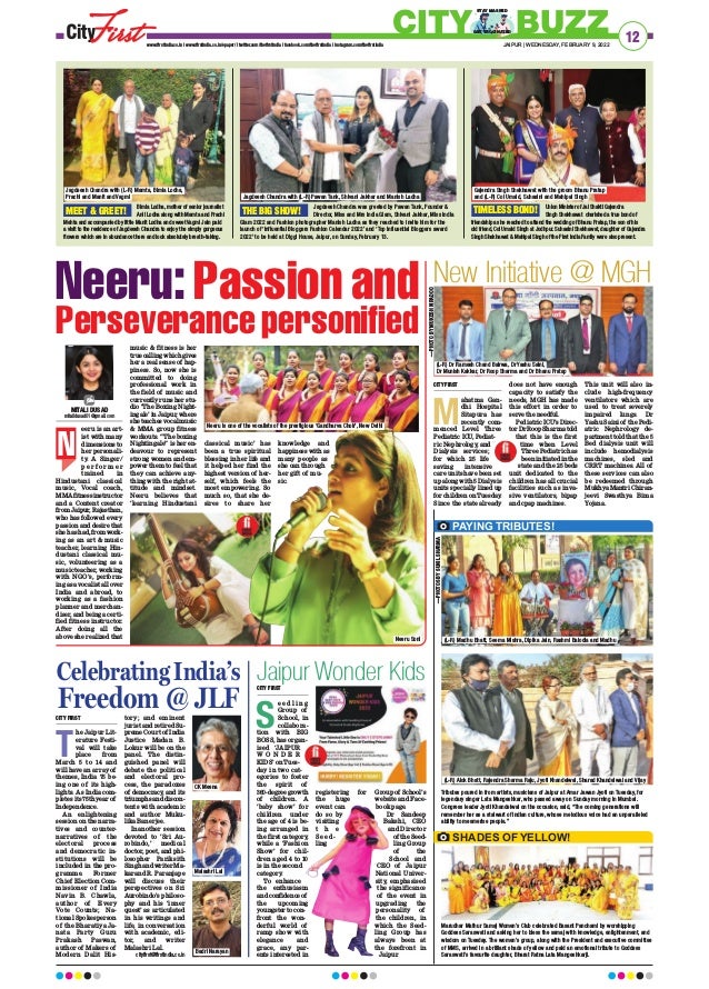 eeru is an art-
ist with many
dimensions to
her personali-
ty. A Singer/
p e r f o r m e r
trained in
Hindustani classical
music, Vocal coach,
MMAfitnessinstructor
and a Content creator
from Jaipur, Rajasthan,
who has followed every
passion and desire that
she has had, from work-
ing as an art  music
teacher, learning Hin-
dustani classical mu-
sic, volunteering as a
music teacher, working
with NGO’s, perform-
ing as a vocalist all over
India and abroad, to
working as a fashion
planner and merchan-
diser, and being a certi-
fied fitness instructor.
After doing all the
above she realized that
music  fitness is her
truecallingwhichgives
her a real sense of hap-
piness. So, now she is
committed to doing
professional work in
the field of music and
currently runs her stu-
dio ‘The Boxing Night-
ingale’ in Jaipur, where
she teaches vocal music
 MMA group fitness
workouts. “The boxing
Nightingale” is her en-
deavour to represent
strong women and em-
power them to feel that
they can achieve any-
thing with the right at-
titude and mindset.
Neeru believes that
‘learning Hindustani
classical music’ has
been a true spiritual
blessing in her life and
it helped her find the
highest version of her-
self, which feels the
most empowering. So
much so, that she de-
sires to share her
knowledge and
happiness with as
many people as
she can through
her gift of mu-
sic.
12
JAIPUR | WEDNESDAY, FEBRUARY 9, 2022
www.firstindia.co.in I www.firstindia.co.in/epaper/ I twitter.com/thefirstindia I facebook.com/thefirstindia I instagram.com/thefirstindia
CITY BUZZ
GET VACCINATED
STAY MASKED
Bimla Lodha, mother of senior journalist
Anil Lodha along with Mamta and Prachi
Mehta and accompanied by little Manit Lodha and sweet Vagmi Jain paid
a visit to the residence of Jagdeesh Chandra to enjoy the simply gorgeous
flowers which are in abundance there and look absolutely breath-taking.
Jagdeesh Chandra was greeted by Pawan Tank, Founder 
Director, Miss and Mrs India Glam, Shivani Jakhar, Miss India
Glam 2022 and Fashion photographer Manish Ladha as they reached to invite him for the
launch of ‘Influential Bloggers Fashion Calendar 2022’ and ‘Top influential Bloggers award
2022’ to be held at Diggi House, Jaipur, on Sunday, February 13.
Union Minister of Jal Shakti Gajendra
Singh Shekhawat cherished a true bond of
friendship as he reached to attend the wedding of Bhanu Pratap, the son of his
old friend, Col Umaid Singh at Jodhpur. Suhasini Shekhawat, daughter of Gajendra
Singh Shekhawat  Mahipal Singh of the First India Family were also present.
MEET  GREET! THE BIG SHOW! TIMELESS BOND!
Neeru: Passion and
Perseverance personified
MITALI DUSAD
mitalidusad01@gmail.com
N
Celebrating India’s
Freedom @ JLF
CITY FIRST
T
he Jaipur Lit-
erature Festi-
val will take
place from
March 5 to 14 and
will have an array of
themes, India 75 be-
ing one of its high-
lights. As India com-
pletes its 75th year of
Independence.
An enlightening
session on the narra-
tives and counter-
narratives of the
electoral process
and democratic in-
stitutions will be
included in the pro-
gramme. Former
Chief Election Com-
missioner of India
Navin B. Chawla,
author of Every
Vote Counts; Na-
tional Spokesperson
of the Bharatiya Ja-
nata Party Guru
Prakash Paswan,
author of Makers of
Modern Dalit His-
tory; and eminent
jurist and retired Su-
preme Court of India
Justice Madan B.
Lokur will be on the
panel. The distin-
guished panel will
debate the political
and electoral pro-
cess, the paradoxes
of democracy, and its
triumphs and discon-
tents with academic
and author Muku-
lika Banerjee.
In another session
devoted to ‘Sri Au-
robindo,’ medical
doctor, poet, and phi-
losopher Pariksith
Singh and writer Ma-
karand R. Paranjape
will discuss their
perspectives on Sri
Aurobindo’s philoso-
phy and his ‘inner
quest’ as articulated
in his writings and
life, in conversation
with academic, edi-
tor, and writer
Malashri Lal.
cityfirst@firstindia.co.in
Jaipur Wonder Kids
CITY FIRST
S
e e d l i n g
Group of
School, in
collabora-
tion with BIG
BOSS, has organ-
ised ‘JAIPUR
W O N D E R
KIDS’ on Tues-
day in two cat-
egories to foster
the spirit of
360-degreegrowth
of children. A
‘baby show’ for
children under
the age of 4 is be-
ing arranged in
the first category,
while a ‘Fashion
Show’ for chil-
dren aged 4 to 10
is in the second
category
.
To enhance
the enthusiasm
and confidence of
the upcoming
youngster to con-
front the won-
derful world of
ramp show with
elegance and
grace, any par-
ents interested in
registering for
the huge
event can
do so by
visiting
t h e
S e e d -
ling
Group of School’s
website and Face-
book page.
Dr Sandeep
Bakshi, CEO
and Director
of the Seed-
ling Group
of the
School and
CEO of Jaipur
National Univer-
sity, emphasised
the significance
of the event in
upgrading the
personality of
the children, in
which the Seed-
ling Group has
always been at
the forefront in
Jaipur.
PAYING TRIBUTES!
Tributes poured in from artists, musicians of Jaipur at Amar Jawan Jyoti on Tuesday, for
legendary singer Lata Mangeshkar, who passed away on Sunday morning in Mumbai.
Congress leader Jyoti Khandelwal on the occasion, said, “The coming generations will
remember her as a stalwart of Indian culture, whose melodious voice had an unparalleled
ability to mesmerise people.”
Marudhar Mathur Samaj Women’s Club celebrated Basant Panchami by worshipping
Goddess Saraswati and asking her to bless the samaj with knowledge, enlightenment, and
wisdom on Tuesday. The women’s group, along with the President and executive committee
of MMS, arrived in a brilliant shade of yellow and paid an emotional tribute to Goddess
Saraswati’s favourite daughter, Bharat Ratna Lata Mangeshkarji.
SHADES OF YELLOW!
Neeru Soni
Neeru is one of the vocalists of the prestigious ‘Gandharva Choir’, New Delhi
—PHOTOS BY SUNIL SHARMA
CK Meena
Malashri Lal
Badri Narayan
(L-R) Alok Bhatt, Rajendra Sharma Raju, Jyoti Khandelwal, Sharad Khandelwal and Vijay
(L-R) Madhu Bhatt, Seema Mishra, Dipika Jain, Rashmi Balodia and Madhu
New Initiative @ MGH
CITY FIRST
M
ahatma Gan-
dhi Hospital
Sitapura has
recently com-
menced Level Three
Pediatric ICU, Pediat-
ric Nephrology
, and
Dialysis services;
for which 25 life
saving intensive
care units have been set
up along with 5 Dialysis
units specially lined up
for children on Tuesday
.
Since the state already
does not have enough
capacity to satisfy the
needs, MGH has made
this effort in order to
serve the needful.
Pediatric ICU’s Direc-
torDrRoopSharmatold
that this is the first
time when Level
Three Pediatric has
been initiated in the
state and the 25 beds
unit dedicated to the
children has all crucial
facilities such as inva-
sive ventilators, bipap
and cpap machines.
This unit will also in-
clude high-frequency
ventilators which are
used to treat severely
impaired lungs. Dr
Yashu Saini of the Pedi-
atric Nephrology de-
partment told that the 5
Bed dialysis unit will
include hemodialysis
machines, sled and
CRRT machines. All of
these services can also
be redeemed through
Mukhya Mantri Chiran-
jeevi Swasthya Bima
Yojana.
Jagdeesh Chandra with (L-R) Mamta, Bimla Lodha,
Prachi and Manit and Vagmi Jagdeesh Chandra with (L-R) Pawan Tank, Shivani Jakhar and Manish Ladha
Gajendra Singh Shekhawat with the groom Bhanu Pratap
and (L-R) Col Umaid, Suhasini and Mahipal Singh
(L-R) Dr Ramesh Chand Bairwa, Dr Yashu Saini,
Dr Munish Kakkar, Dr Roop Sharma and Dr Bhanu Pratap
—PHOTO
BY
MUKESH
KIRADOO
—PHOTOS
BY
SUNIL
SHARMA
 