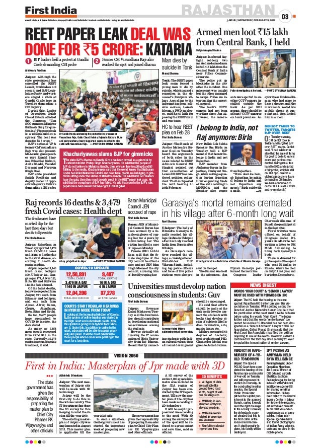 RAJASTHAN
JAIPUR | WEDNESDAY, FEBRUARY 9, 2022
03
www.firstindia.co.in I www.firstindia.co.in/epaper/ I twitter.com/thefirstindia I facebook.com/thefirstindia I instagram.com/thefirstindia
12,50,891
TOTAL CASES
3,479 IN A DAY
1140 IN JAIPUR
12,04,206
TOTAL RECOVERED
9,407
TOTAL DEATHS
16 IN A DAY
4 IN JAIPUR
37,278
ACTIVE CASES
COVID-19 UPDATE
Abhishek Srivastava
Jaipur: The next mas-
terplan of Jaipur city
will be made with 3D
technology
.
Jaipur will be the
first city to do this in
the whole country. The
IT department has done
the 3D survey for this
keeping in mind the vi-
sion till the year 2050.
The existing master-
plan of Jaipur city was
implemented in August
2011. This master plan
is applicable till the
year 2025 only
.
In such a situation,
Gehlot government has
started the important
work of preparing new
master plan.
The government has
given the responsibility
of preparing the master
plan to Chief City Plan-
ner RK Vijayvargiya
and other officials.
A 3D survey of the
entire 3,000 square kilo-
metre area included in
the JDA region of
Jaipur has been con-
ducted by the IT Depart-
ment. Till now the mas-
ter plan of the city has
been made according to
2D technology
.
It will be easy to pro-
pose land use according
to the need. With 3D
survey, the survey work
of the spot will be re-
duced to a great extent
and save time, said an
official.
First in India: Masterplan of Jpr made with 3D
VISION 2050

The state
government has
given the
responsibility of
preparing the
master plan to
Chief City
Planner RK
Vijayvargiya and
other officials
REET PAPER LEAK DEAL WAS
DONE FOR `5 CRORE: KATARIA
Aishwary Pradhan
Jaipur: Although the
state government has
cancelled the REET
Level 2, trouble does not
seem to end. BJP Legis-
lature Party and work-
ers staged a sit-in at
Gandhi Circle here on
Tuesday, demanding a
CBI inquiry
.
During this, Leader
of Opposition Gulab
Chand Kataria attacked
the Congress, “Can
SOG summon Minister
Subhash Garg for ques-
tioning? The paper leak
is a well-planned con-
spiracy. The deal was
done for Rs 5 crore.”
BJP’s national VP &
former CM Vasundhara
Raje was also present.
MLAs who gave speech-
es were Ramlal Shar-
ma, Biharilal Bishnoi,
Anita Bhadel, Vasudev
Devnani and Narayan
Singh Deol.
BJP state president
Satish PooSSnia and
deputy leader of oppo-
sition Rajendra Rathore
demanding a CBI probe.
First India Bureau
Jaipur: Rajasthan on
Tuesday reported 3,479
fresh COVID-19 cases
and 16 more deaths due
to the viral disease, ac-
cording to health de-
partment data.
Jaipur reported 1,140
fresh cases, Jodhpur
300, Udaipur 221, Gan-
ganagar 174, Alwar 120,
Kota 119 and Bhilwara
112, the data showed.
Of the latest deaths,
four were reported from
Jaipur; two each from
Bikaner and Jodhpur;
and one each from
Ajmer, Alwar, Baran,
Churu, Jhunjhunu,
Kota, Sikar and Sirohi.
So far, 9,407 people
have succumbed to
COVID-19 in state, the
data stated.
As many as 7,354
more people recovered
from COVID-19 in the
state. Currently, 37,278
patients are undergoing
treatment, it said.
First India Bureau
Jaipur: Governor
Kalraj Mishra on Tues-
day said that universi-
ties should contribute
in developing national
consciousness among
the students.
He was virtually ad-
dressing the 8th
convo-
cation of Kota Univer-
sity from Raj Bhavan.
He said that by connect-
ing students with Indi-
an cultural values, their
all round development
should be encouraged.
He said that efforts
should be made at the
university level to con-
nect the students with
books that develop vi-
sion of subjects like In-
dian civilization, arts,
music, dance, etc.
Mishra presented 63
degrees of bachelor,
post-graduate and PhD.
Chancellor Medal was
given to Ashish Saxena.
First India Bureau
Baran: JEN of Munici-
pal Council Baran has
been accused by a fe-
male employee of rap-
ing her for 4 years by
intimidating her. The
victim has filed a case
of rape on Monday
.
Female SHO Lichhi
Ram said that the fe-
male employee of the
city council has filed a
case against JEN Man
Singh Meena of the city
council, accusing him
of forcibly raping her.
Ravi Sharma
Udaipur: The body of
Hitendra Garasiya fi-
nally reached his vil-
lage Godwa in Udaipur
after his body reached
India from Russia after
206 days.
As Garasiya’s rela-
tives reached the vil-
lage, a crowd gathered.
Rishabhdev DSP
Vikram Singh, includ-
ing top police officers
and force of five police
stations were also pre-
sent on the spot.
The funeral was held
in the afternoon. Son
Piyush Garasiya per-
formed the last rites
Congress leader
Charmesh Sharma of
Bundi also participated
in the last rites.
Floral tributes were
offered on behalf of
Congress leader Pri-
yanka Gandhi who had
written a letter to PM
Modi demanding to
bring back Garasiya’s
body
.
There is demand for
probe against the agent
who sent Hitendra to
Russia, where he died
on July 17 last year and
buried on December 3.
Satyanarayan Sharma
Jaipur: In a broad day-
light robbery, two
masked and armed men
looted `15 lakh from the
Central Bank of India
near Police Commis-
sionerate.
The police put up
blockades in the city
after the incident. One
miscreant was caught
but the other managed
to escape. Police are in-
terrogating the arrest-
ed accused.
The bank’s CCTV
camera had not been
working since Jan 22.
However, the miscre-
ants were spotted in an-
other CCTV camera in-
stalled outside the
bank. As per RBI
norms, there should be
at least 7 CCTV cameras
on bank premises. An
eyewitness Krishna Ku-
mar, who had gone to
drop a cheque, said the
miscreants looted his
mobile phone at gun-
point and then locked
him in a room.
New Delhi: Lok Sabha
Speaker Om Birla on
Tuesday told a BJP
member that he now be-
longs to India and not
Rajasthan.
BJP member from
Jhalawar-Baran in Ra-
jasthan, Dushyant Sin-
gh, while asking a ques-
tion during Question
Hour on pending funds
of the state relating to
MNREGA said the
Speaker also comes
from Rajasthan.
“Hum desh ke hain,
ab Rajasthan ke nahin
(I belong to India and
not Rajasthan any
more),” Birla said with
a smile. —PTI
Manoj Sharma
Tonk: The REET paper
leak scam forced a
young man to die by
suicide, which caused a
sensation in the de-
ceased’s Ranipura vil-
lage. According to the
information from reli-
able sources, Lokesh
Meena, a PWD employ-
ee, paid Rs 40 lakh for
passing the REET exam
and was tense.
The state BJP’s dharna on Gandhi Circle has been termed as a gimmick by
cabinet minister Pratap Singh Khachariyawas. He said that the people of
BJP do not believe in Mahatma Gandhi, then why are they troubling Gandhi?
Talking to the media, Khachariyawas said that the world knows that Nathuram
Godse had killed Mahatma Gandhi and now these people are indulging in gim-
micks sitting under the statue of Mahatma Gandhi. He said that if BJP leaders
have the guts, then they must provide proof in the REET paper leak case. He
said that the conspiracy of BJP has failed. He said that even in the BJP’s rule,
papers have been leaked but never got it investigated.
Man dies by
suicide in Tonk
Khachariyawas slams BJP for gimmicks
BJP leaders held a protest at Gandhi
Circle demanding CBI probe
The fresh cases have
marked dip for the
last three days but
death toll persists
Former CM Vasundhara Raje also
reached the spot and joined dharna
Dr Satish Poonia addressing the protest in the presence of
Vasundhara Raje, Gulab Chand Kataria, Rajendra Rathore, MLAs
and party workers. (inset) Supporters seemed excited to click
selfie with Vasundhara Raje. —PHOTOS BY SUMAN SARKAR
A boy gets jabbed in Jaipur. —PHOTO BY SUMAN SARKAR Crowd gathered to offer tributes at last rites of Hitendra Garasiya.
Governor Kalraj Mishra
addressing virtual convocation.
1 2
Armed men loot `15 lakh
from Central Bank, 1 held
Police investigating at the bank. —PHOTO BY SUMAN SARKAR
Raj records 16 deaths & 3,479
fresh Covid cases: Health dept
I belong to India,not
Raj anymore: Birla
Universities must devolop nation
consciousness in students: Guv
Baran Municipal
Council JEN
accused of rape
Garasiya’s mortal remains cremated
in his village after 6-month long wait
COURTS START REGULAR HEARINGS
IN HYBRID MODE FROM TODAY
Looking at the increasing infection of Corona,
the system of online hearing was started in
the High Court and subordinate courts. Now
this system is going to be hybrid from Febru-
ary 9. Under this, in addition to online in the
court, advocates will be able to appear physi-
cally and plead. It will be most beneficial to
those people whose cases were pending in the
court for a long time.
NEWS DIGEST
VERDICT IN RAPE-
MURDER OF 4-YR-
OLD TOMORROW
WORDS ‘HIGH COURT’ & ‘SENIOR LAWYER’
MUST BE USED WITH PERMISSION: HC
SPY POSING AS
AMRYMAN HELD
BY INTELLIGENCE
Jaipur: The Special
POCSO Court here com-
pleted the hearing of the
Naraina rape and murder
of 4-yr-old on Tuesday
and will pronounce its
verdict on Thursday. In
the concluding hearing
session, the Special
Public Prosecutor
pitched for capital pun-
ishment to the accused
Suresh, saying it would
send the right message
to the society. However,
the defendant’s coun-
sel pleaded that this is
the first crime of the
accused and moreo-
ver, it death penalty is
given, his family will be
destroyed.
Jaipur: The HC held the hearing in the case
against Rajasthan HC Senior Lawyers’ Bar As-
sociation on Tuesday. While putting a stay, the
Bench of Justice Mahendra Kumar Goel said that
the permission of the court must have to be taken
before using the words ‘High Court’. The judge
further said that the words ‘senior lawyer’ too
cannot be used as PC Bhandari has not been des-
ignated as a ‘Senior Advocate’. Lawyer of HC Bar
Association, Giriraj Prasad Sharma said that the
High Court Bar Association has filed the petition
objecting to use of the words. However, a dharna
continued for the 15th day since January 25 over
irregularities in nomination of senior lawyers.
Raisinghnagar: Under
Operation Nigahban,
the Special Branch of
CID detained a youth
Shaktipal Jat from
Raisinghnagar for being
in touch with Pakistani
intelligence agency ISI
for sharing sensitive
information. He has
been taken to the Central
Inquiry Center in Jaipur
for further interrogation.
Jat introduced himself
to his relatives and ac-
quaintances as an army
soldier. Indian intel-
ligence agencies have
also found photographs
of Indian Army vehicles,
units and soldiers in his
mobile phone.
 All types of data
are available like
ground level, road
width, height of vari-
ous buildings etc.
 Will help in con-
struction of flyover,
elevated road etc.
 Will ease works
related to sewerage
and drainage
 Useful for calculat-
ing various fees.
3D BENEFITS
First India Bureau
Jaipur: The Bench of
Justice Mahendra Ku-
mar Goel on Tuesday
heard the arguments
of both sides in the
cases related to REET.
Advocate General MS
Singhvi pointed out
that cancellation of
Level-II REET has ren-
dered petition redun-
dant. The Bench posted
the next hearing to
28th February.
HC to hear REET
plea on Feb 28
GEHLOT TAKES TO
TWITTER, TARGETS
BJP OVER REET
On Tuesday evening,
CM Gehlot took to
Twitter and targeted BJP
over REET exams. Gehlot
said, “I had said earlier
also that the easiest thing
for govt to do is to cancel
exam and get it re-con-
ducted. Govt gave a free
hand to SOG and started
a fair probe, which is still
on. But opp. created a
violent atmosphere & are
demanding CBI inquiry.
We have announced to
cancel REET Level 2 exam
and re-conduct it.”
 