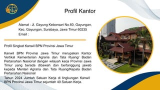 Tahun 2024 Jumlah Satuan Kerja di lingkungan Kanwil
BPN Provinsi Jawa Timur sejumlah 40 Satuan Kerja.
Kanwil BPN Provinsi Jawa Timur merupakan Kantor
Vertikal Kementerian Agraria dan Tata Ruang/ Badan
Pertanahan Nasional dengan wilayah kerja Provinsi Jawa
Timur yang berada dibawah dan bertanggung jawab
kepada Menteri Agraria dan Tata Ruang/Kepala Badan
Pertanahan Nasional
Profil Singkat Kanwil BPN Provinsi Jawa Timur
Alamat : Jl. Gayung Kebonsari No.60, Gayungan,
Kec. Gayungan, Surabaya, Jawa Timur 60235
Email :
Profil Kantor
 