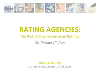 RATING AGENCIES: The Risk of Over-reliance on Ratings  An “Insider’s” View Markus Krebsz, MSI SII Risk Forum, London - 24 Feb 2009 
