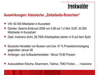 Auswirkungen: klassische „Zeitarbeits-Branchen“ VW: 60 000 Mitarbeiter in Kurzarbeit Daimler: Gewinn-Einbruch 2008 von 3,98 auf 1,4 Mrd. EUR, 30.000 Mitarbeiter in Kurzarbeit Opel: Insolvenz droht, 26.7000 Arbeitsplätze stehen in D auf dem Spiel Deutsche Hersteller von Bussen und Lkw: 47 % Produktionsrückgang gegenüber Januar 08 Anhänger- und Aufbautenhersteller : Minus 70-90 Prozent Autozulieferer Edscha, Eisenmann, Tedrive, TMD Friction, …: Insolvenz 