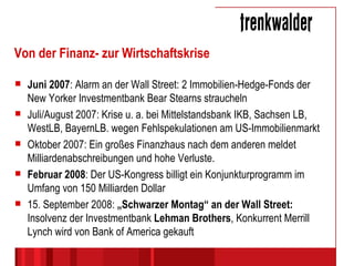 Von der Finanz- zur Wirtschaftskrise Juni 2007 : Alarm an der Wall Street: 2 Immobilien-Hedge-Fonds der New Yorker Investmentbank Bear Stearns straucheln Juli/August 2007: Krise u. a. bei Mittelstandsbank IKB, Sachsen LB, WestLB, BayernLB. wegen Fehlspekulationen am US-Immobilienmarkt Oktober 2007: Ein großes Finanzhaus nach dem anderen meldet Milliardenabschreibungen und hohe Verluste. Februar 2008 : Der US-Kongress billigt ein Konjunkturprogramm im Umfang von 150 Milliarden Dollar 15. September 2008:  „Schwarzer Montag“ an der Wall Street:  Insolvenz der Investmentbank  Lehman Brothers , Konkurrent Merrill Lynch wird von Bank of America gekauft 
