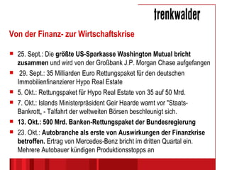 Von der Finanz- zur Wirtschaftskrise 25. Sept.: Die  größte US-Sparkasse Washington Mutual bricht zusammen  und wird von der Großbank J.P. Morgan Chase aufgefangen 29. Sept.: 35 Milliarden Euro Rettungspaket für den deutschen Immobilienfinanzierer Hypo Real Estate 5. Okt.: Rettungspaket für Hypo Real Estate von 35 auf 50 Mrd. 7. Okt.: Islands Ministerpräsident Geir Haarde warnt vor "Staats-Bankrott„ - Talfahrt der weltweiten Börsen beschleunigt sich. 13. Okt.: 500 Mrd. Banken-Rettungspaket der Bundesregierung 23. Okt.:  Autobranche als erste von Auswirkungen der Finanzkrise betroffen.  Ertrag von Mercedes-Benz bricht im dritten Quartal ein. Mehrere Autobauer kündigen Produktionsstopps an 