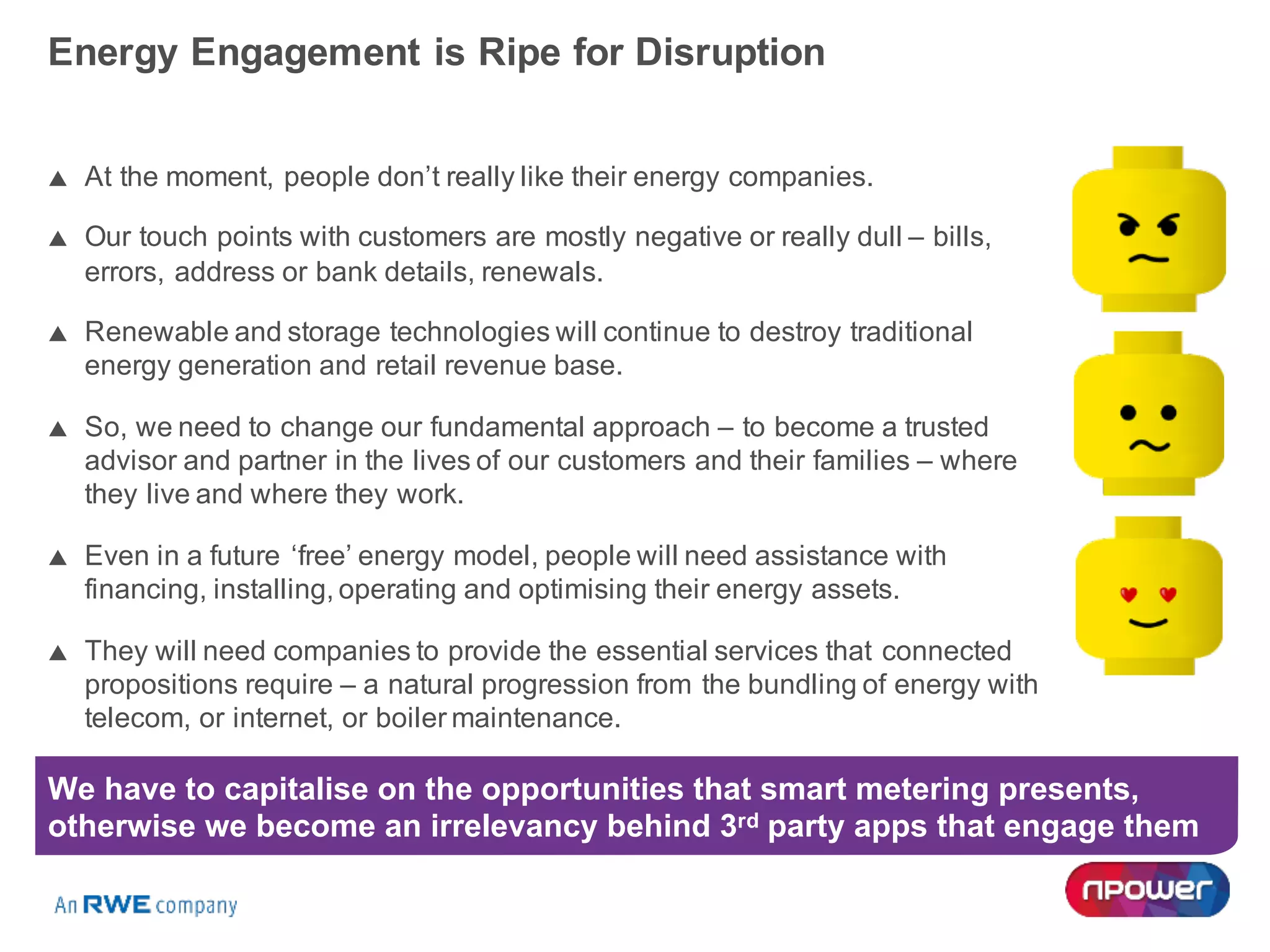 Energy Engagement is Ripe for Disruption
p At the moment, people don’t really like their energy companies.
p Our touch points with customers are mostly negative or really dull – bills,
errors, address or bank details, renewals.
p Renewable and storage technologies will continue to destroy traditional
energy generation and retail revenue base.
p So, we need to change our fundamental approach – to become a trusted
advisor and partner in the lives of our customers and their families – where
they live and where they work.
p Even in a future ‘free’ energy model, people will need assistance with
financing, installing, operating and optimising their energy assets.
p They will need companies to provide the essential services that connected
propositions require – a natural progression from the bundling of energy with
telecom, or internet, or boiler maintenance.
We have to capitalise on the opportunities that smart metering presents,
otherwise we become an irrelevancy behind 3rd party apps that engage them
 