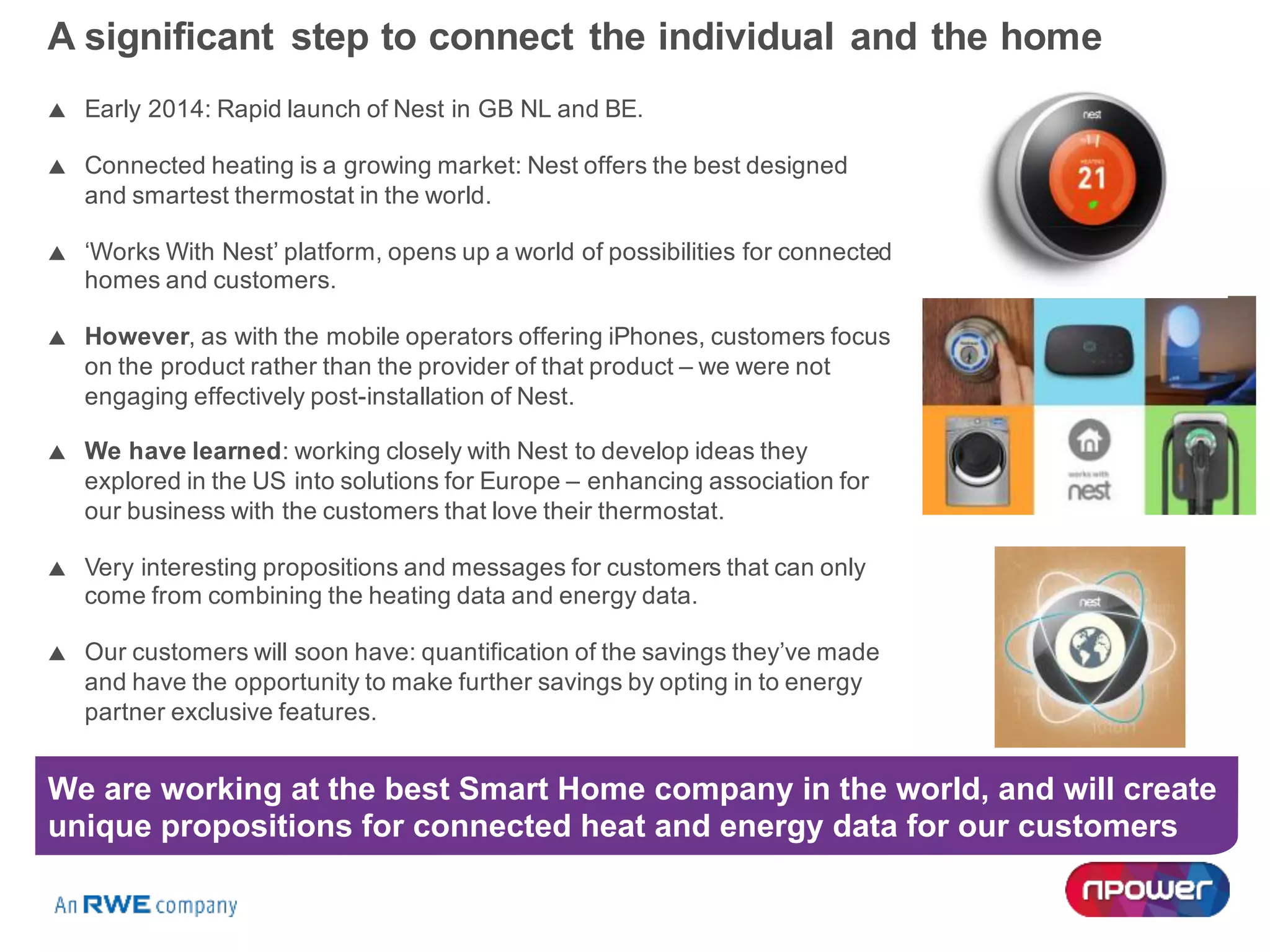 A significant step to connect the individual and the home
p Early 2014: Rapid launch of Nest in GB NL and BE.
p Connected heating is a growing market: Nest offers the best designed
and smartest thermostat in the world.
p ‘Works With Nest’ platform, opens up a world of possibilities for connected
homes and customers.
p However, as with the mobile operators offering iPhones, customers focus
on the product rather than the provider of that product – we were not
engaging effectively post-installation of Nest.
p We have learned: working closely with Nest to develop ideas they
explored in the US into solutions for Europe – enhancing association for
our business with the customers that love their thermostat.
p Very interesting propositions and messages for customers that can only
come from combining the heating data and energy data.
p Our customers will soon have: quantification of the savings they’ve made
and have the opportunity to make further savings by opting in to energy
partner exclusive features.
We are working at the best Smart Home company in the world, and will create
unique propositions for connected heat and energy data for our customers
 