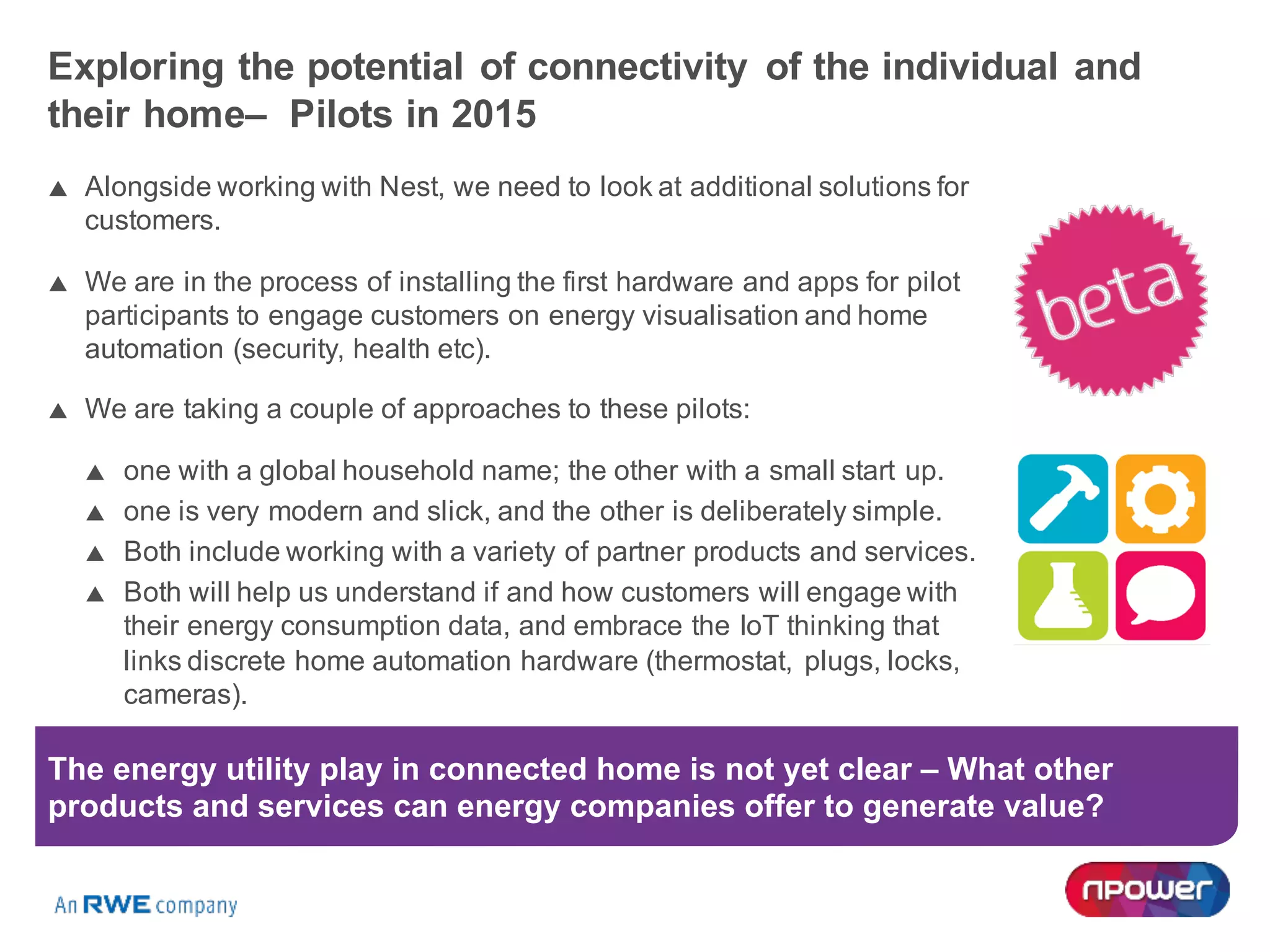 Exploring the potential of connectivity of the individual and
their home– Pilots in 2015
p Alongside working with Nest, we need to look at additional solutions for
customers.
p We are in the process of installing the first hardware and apps for pilot
participants to engage customers on energy visualisation and home
automation (security, health etc).
p We are taking a couple of approaches to these pilots:
p one with a global household name; the other with a small start up.
p one is very modern and slick, and the other is deliberately simple.
p Both include working with a variety of partner products and services.
p Both will help us understand if and how customers will engage with
their energy consumption data, and embrace the IoT thinking that
links discrete home automation hardware (thermostat, plugs, locks,
cameras).
The energy utility play in connected home is not yet clear – What other
products and services can energy companies offer to generate value?
 