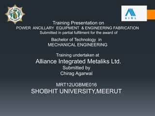 Training Presentation on
POWER ANCILLARY EQUIPMENT & ENGINEERING FABRICATION
Submitted in partial fulfilment for the award of
Bachelor of Technology in
MECHANICAL ENGINEERING
Training undertaken at
Alliance Integrated Metaliks Ltd.
Submitted by
Chirag Agarwal
MRT12UGBME016
SHOBHIT UNIVERSITY,MEERUT
 