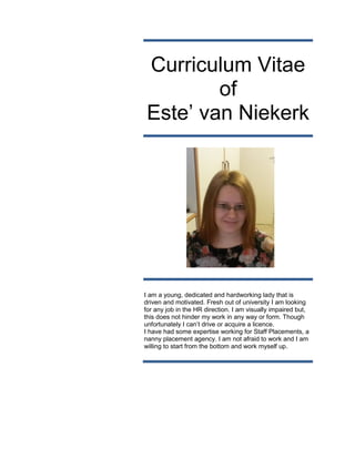 Curriculum Vitae
of
Este’ van Niekerk
I am a young, dedicated and hardworking lady that is
driven and motivated. Fresh out of university I am looking
for any job in the HR direction. I am visually impaired but,
this does not hinder my work in any way or form. Though
unfortunately I can’t drive or acquire a licence.
I have had some expertise working for Staff Placements, a
nanny placement agency. I am not afraid to work and I am
willing to start from the bottom and work myself up.
 