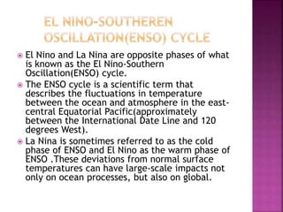  El Nino and La Nina are opposite phases of what
is known as the El Nino-Southern
Oscillation(ENSO) cycle.
 The ENSO cycle is a scientific term that
describes the fluctuations in temperature
between the ocean and atmosphere in the east-
central Equatorial Pacific(approximately
between the International Date Line and 120
degrees West).
 La Nina is sometimes referred to as the cold
phase of ENSO and El Nino as the warm phase of
ENSO .These deviations from normal surface
temperatures can have large-scale impacts not
only on ocean processes, but also on global.
 
