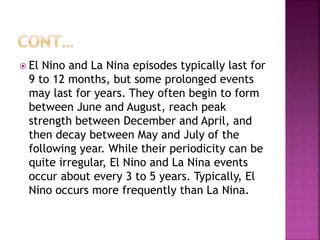  El Nino and La Nina episodes typically last for
9 to 12 months, but some prolonged events
may last for years. They often begin to form
between June and August, reach peak
strength between December and April, and
then decay between May and July of the
following year. While their periodicity can be
quite irregular, El Nino and La Nina events
occur about every 3 to 5 years. Typically, El
Nino occurs more frequently than La Nina.
 
