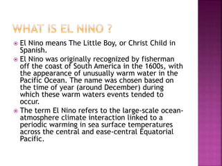  El Nino means The Little Boy, or Christ Child in
Spanish.
 El Nino was originally recognized by fisherman
off the coast of South America in the 1600s, with
the appearance of unusually warm water in the
Pacific Ocean. The name was chosen based on
the time of year (around December) during
which these warm waters events tended to
occur.
 The term El Nino refers to the large-scale ocean-
atmosphere climate interaction linked to a
periodic warming in sea surface temperatures
across the central and ease-central Equatorial
Pacific.
 