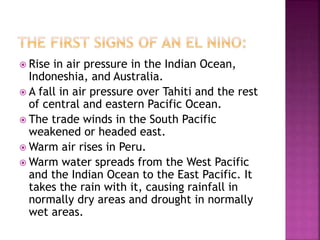  Rise in air pressure in the Indian Ocean,
Indoneshia, and Australia.
 A fall in air pressure over Tahiti and the rest
of central and eastern Pacific Ocean.
 The trade winds in the South Pacific
weakened or headed east.
 Warm air rises in Peru.
 Warm water spreads from the West Pacific
and the Indian Ocean to the East Pacific. It
takes the rain with it, causing rainfall in
normally dry areas and drought in normally
wet areas.
 