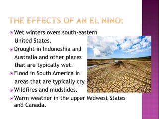  Wet winters overs south-eastern
United States.
 Drought in Indoneshia and
Australia and other places
that are typically wet.
 Flood in South America in
areas that are typically dry.
 Wildfires and mudslides.
 Warm weather in the upper Midwest States
and Canada.
 